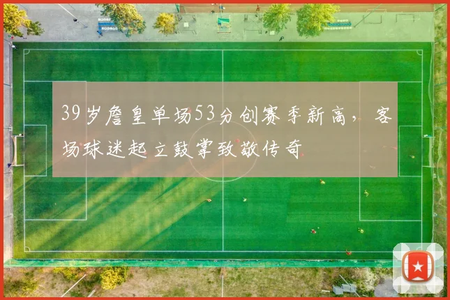 39岁詹皇单场53分创赛季新高，客场球迷起立鼓掌致敬传奇